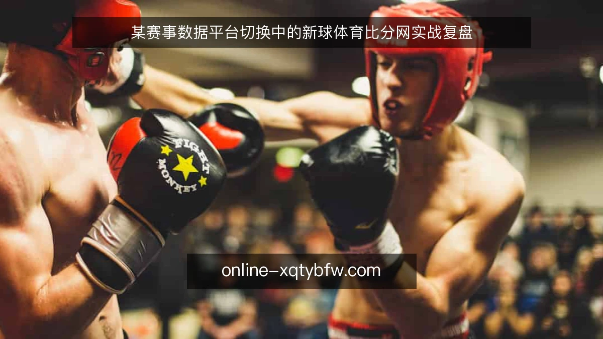 某赛事数据平台切换中的新球体育比分网实战复盘